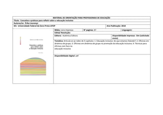 MATERIAL DE ORIENTAÇÃO PARA PROFISSIONAIS DE EDUCAÇÃO 
Título: Conceitos e práticas para refletir sobre a educação inclusiva 
Autoras/es: Érika Lourenço 
IES: Universidade Federal de Ouro Preto-UFOP 
Ano Publicação: 2010 
Mídia: Livro impresso 
N° paginas: 87 
Linguagem: 
Edital/ Resolução: 
Editora: Autêntica Editora 
Disponibilidade impresso: Sim (solicitado envio) 
Temática: Articula-se ao redor de 4 capítulos: 1. Educação inclusiva: do que estamos falando?; 2. Oficinas em dinâmica de grupo; 3. Oficinas em dinâmica de grupo na promoção da educação inclusiva; 4. Técnicas para oficinas com foco na 
educação inclusiva 
Disponibilidade Digital: pdf  