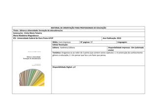 MATERIAL DE ORIENTAÇÃO PARA PROFISSIONAIS DE EDUCAÇÃO 
Título: Gênero e diversidade: formação de educadoras/es 
Autoras/es: Cíntia Maria Teixeira 
Maria Madalena Magnabosco 
IES: Universidade Federal de Ouro Preto-UFOP 
Ano Publicação: 2010 
Mídia: Livro impresso 
N° paginas: 97 
Linguagem: 
Edital/ Resolução: 
Editora: Autêntica Editora 
Disponibilidade impresso: Sim (solicitado envio) 
Temática: Oraganiza-se ao redor de 2 partes que contem varios capitulos: 1. A construção do conhecimento: 
gênero e educação; 2. Um pensar que faz e um fazer que pensa; 
Disponibilidade Digital: pdf  