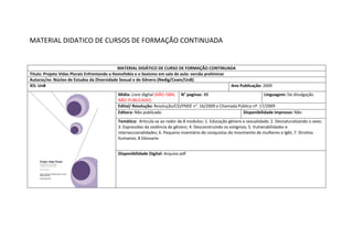 MATERIAL DIDATICO DE CURSOS DE FORMAÇÃO CONTINUADA 
MATERIAL DIDÁTICO DE CURSO DE FORMAÇÃO CONTINUADA 
Titulo: Projeto Vidas Plurais Enfrentando a Homofobia e o Sexismo em sala de aula: versão preliminar 
Autoras/es: Núcleo de Estudos da Diversidade Sexual e de Gênero (Nedig/Ceam/UnB) 
IES: UnB 
Ano Publicação: 2009 
Mídia: Livro digital (NÃO ISBN, NÃO PUBLICADO) 
N° paginas: 88 
Linguagem: De divulgação 
Edital/ Resolução: Resolução/CD/FNDE n°. 16/2009 e Chamada Pública nº. 17/2009 
Editora: Não publicado 
Disponibilidade impresso: Não 
Temática: Articula-se ao redor de 8 modulos: 1. Educação gênero e sexualidade; 2. Desnaturalizando o sexo; 3. Expressões da violência de gênero; 4. Desconstruindo os estigmas; 5. Vulnerabilidades e interseccionalidades; 6. Pequeno inventário de conquistas do movimento de mulheres e lgbt; 7. Direitos humanos; 8 Glossario 
Disponibilidade Digital: Arquivo pdf  