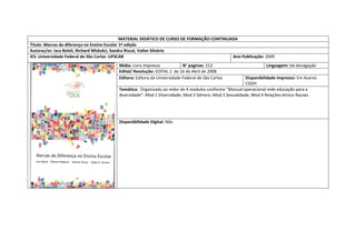 MATERIAL DIDÁTICO DE CURSO DE FORMAÇÃO CONTINUADA 
Titulo: Marcas da diferença no Ensino Escolar 1ª edição 
Autoras/es: Iara Beleli, Richard Miskolci, Sandra Riscal, Valter Silvério 
IES: Universidade Federal de São Carlos -UFSCAR 
Ano Publicação: 2009 
Mídia: Livro impresso 
N° paginas: 213 
Linguagem: De divulgação 
Edital/ Resolução: EDITAL 1 de 16 de Abril de 2008 
Editora: Editora da Universidade Federal de São Carlos 
Disponibilidade impresso: Em Acervo CGDH 
Temática: Organizado ao redor de 4 modulos conforme "Manual operacional rede educação para a diversidade": Mod 1 Diversidade; Mod 2 Gênero, Mod 3 Sexualidade; Mod 4 Relações ètnico-Raciais 
Disponibilidade Digital: Não  
