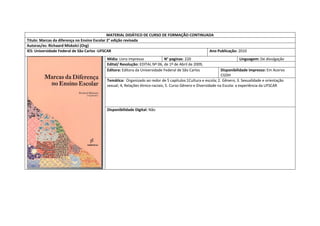 MATERIAL DIDÁTICO DE CURSO DE FORMAÇÃO CONTINUADA 
Titulo: Marcas da diferença no Ensino Escolar 2° edição revisada 
Autoras/es: Richaard Miskolci (Org) 
IES: Universidade Federal de São Carlos -UFSCAR 
Ano Publicação: 2010 
Mídia: Livro impresso 
N° paginas: 220 
Linguagem: De divulgação 
Edital/ Resolução: EDITAL Nº 06, de 1º de Abril de 2009, 
Editora: Editora da Universidade Federal de São Carlos 
Disponibilidade impresso: Em Acervo CGDH 
Temática: Organizado ao redor de 5 capitulos:1Cultura e escola; 2. Gênero; 3. Sexualidade e orientação sexual; 4; Relações étnico-raciais; 5. Curso Gênero e Diversidade na Escola: a experiência da UFSCAR 
Disponibilidade Digital: Não  