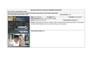 MATERIAL DIDÁTICO DE CURSO DE FORMAÇÃO CONTINUADA 
Titulo: Gênero e diversidade na escola 
Autoras/es: Maria do Carmo Alves do Bonfim; Ana Beatriz Souza Gomes; Francis Musa Boakari (Org) 
IES: Universidade Federal do Piauí - UFPI 
Ano Publicação: 2011 
Mídia: Livro impresso 
N° paginas: 343 
Linguagem: De divulgação 
Edital/ Resolução: EDITAL 1 de 16 de Abril de 2008 
Editora: Editora Gráfica da UFPI 
Disponibilidade impresso: Sim 
Temática: Organizado ao redor de 5 modulos: Mod 1 Educação e Diversidade; Mod 2 Gênero e diversidasde na escola, Mod 3 Relações ètnico-Raciais Mod 4 Educação e Sexualidade; 
Disponibilidade Digital: Não 
 