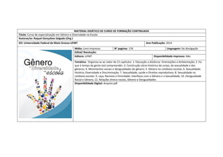 MATERIAL DIDÁTICO DE CURSO DE FORMAÇÃO CONTINUADA 
Titulo: Curso de especialização em Gênero e Diversidade na Escola 
Autoras/es: Raquel Gonçalves Salgado (Org.) 
IES: Universidade Federal do Mato Grosso-UFMT 
Ano Publicação: 2014 
Mídia: Livro impresso 
N° paginas: 176 
Linguagem: De divulgação 
Edital/ Resolução: 
Editora: UFMT 
Disponibilidade impresso: Não 
Temática: Organiza-se ao redor de 12 capitulos: 1. Educação a distância: Orientações a Ambientação; 2. Eis que é tempo da gente (se) compreender; 3. Construção sócio-histórica do corpo, da sexualidade e dos gêneros; 4. Movimentos sociais e desigualdades de gênero; 5. Gênero no cotidiano escolar; 6. Sexualidade: História, Diversidade e Discriminação; 7. Sexualidade, saúde e Direitos reprodutivos; 8. Sexualidade no cotdiano escolar; 9. raça, Racismo e Etnicidade: interfaces com o Gênero e a Sexualidade; 10. Desigualdade Racial e Gênero; 12. Relações étnico-raciais, Gênero e Desigualdades 
Disponibilidade Digital: Arquivo pdf 
 
