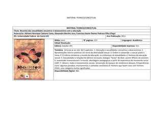 MATERIAL TEORICO/CONCEITUAL 
MATERIAL TEORICO/CONCEITUAL 
Titulo: Recortes das sexualidades encontros e desencontros com a educação 
Autoras/es: Adriano Henrique Caetano Costa, Alexandre Martins Joca, Francisco Xavier Ramos Pedrosa Filho (Orgs) 
IES: Universidade Federal do Ceará-UFC 
Ano Publicação: 2011 
Mídia: Livro 
N° paginas: 215 
Linguagem: Acadêmica 
Edital/ Resolução: 
Editora: Edições UFC 
Disponibilidade impresso: Sim 
Temática: Articula-se ao rdor de 9 capitulos: 1. Educação e sexualidades: encontros e desencontros; 2. Aproximações teórico-práticsas em torno da diversidade sexual; 3. Ordem e subversão: o sexual posto à mesa; 4. O inferno atravessa o mundo da educação: es embaraços da sexualidade e a fantasia da educação sexual; 5. Sexualidades e relações de Gênero na escola: dialogos "faceis" de dizer, porem dificeis de conviver; 6. Juventudes homossexuais e a escola: abordagens pedagogicas a partir da experiencia do mivimento social LGBT; 7. Gênero, redes e moviomentos sociais: reinvenção de espaços de resitência e desejos; 8 Experiências trans: algumas parodias, ensinamentos e comedias inevitaveis;9. Homens que fazem sexo com homens (HSH): uma categoria muitos significados 
Disponibilidade Digital: Não  