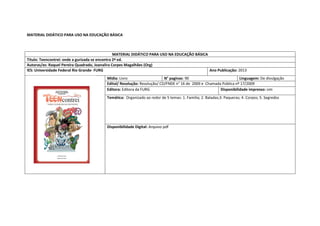 MATERIAL DIDÁTICO PARA USO NA EDUCAÇÃO BÁSICA 
MATERIAL DIDÁTICO PARA USO NA EDUCAÇÃO BÁSICA 
Titulo: Teencontrei: onde a gurizada se encontra 2ª ed. 
Autoras/es: Raquel Pereira Quadrado, Joanalira Corpes Magalhães (Org) 
IES: Universidade Federal Rio Grande- FURG 
Ano Publicação: 2013 
Mídia: Livro 
N° paginas: 90 
Linguagem: De divulgação 
Edital/ Resolução: Resolução/ CD/FNDE n° 16 de 2009 e Chamada Pública nº 17/2009 
Editora: Editora da FURG 
Disponibilidade impresso: sim 
Temática: Organizado ao redor de 5 temas: 1. Familia; 2. Baladas;3. Paqueras; 4. Corpos; 5. Segredos 
Disponibilidade Digital: Arquivo pdf  