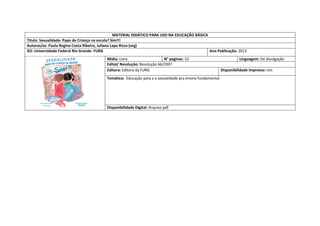 MATERIAL DIDÁTICO PARA USO NA EDUCAÇÃO BÁSICA 
Titulo: Sexualidade: Papo de Criança na escola? Sim!!! 
Autoras/es: Paula Regina Costa Ribeiro, Juliana Lapa Rizza (org) 
IES: Universidade Federal Rio Grande- FURG 
Ano Publicação: 2013 
Mídia: Livro 
N° paginas: 52 
Linguagem: De divulgação 
Edital/ Resolução: Resolução 66/2007 
Editora: Editora da FURG 
Disponibilidade impresso: sim 
Temática: Educação para a a sexualidade pra ensino fundamental 
Disponibilidade Digital: Arquivo pdf  