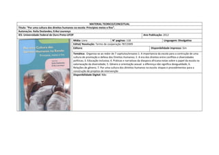 MATERIAL TEORICO/CONCEITUAL 
Titulo: “Por uma cultura dos direitos humanos na escola: Princípios meios e fins”. 
Autoras/es: Keila Deslandes; Erika Lourenço 
IES: Universidade Federal de Ouro Preto-UFOP 
Ano Publicação: 2012 
Mídia: Livro 
N° paginas: 118 
Linguagem: Divulgativa 
Edital/ Resolução: Termo de cooperação 787/2009 
Editora: 
Disponibilidade impresso: Sim 
Temática: Organiza-se ao redor de 7 capitulos/ensaios:1. A importancia da escola para a contrução de uma cultura de promoção e defesa dos Direitos Humanos; 2. A era dos direitos entre conflitos e diversidades políticas; 3. Educação inclusiva; 4. Práticas e narrativas da diaspora africana:notas sobre o papel da escola na valoriazação da diversidade; 5. Gênero e orientação sexual: a diferença não significa desigualdade; 6. Relações de gênero; 7. Por uma cultura dos diireitos humanos na escola: etapas e procedimentos para a construção de projetos de intervenção 
Disponibilidade Digital: Não  