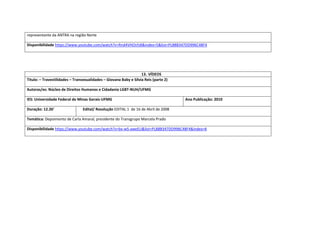 representante da ANTRA na região Norte 
Disponibilidade https://www.youtube.com/watch?v=Rnd4VHOsYdI&index=5&list=PL88B347DD996C48F4 
13. VÍDEOS 
Titulo: – Travestilidades – Transexualidades – Giovana Baby e Sílvia Reis (parte 2) 
Autoras/es: Núcleo de Direitos Humanos e Cidadania LGBT-NUH/UFMG 
IES: Universidade Federal de Minas Gerais-UFMG 
Ano Publicação: 2010 
Duração: 12.26’ 
Edital/ Resolução EDITAL 1 de 16 de Abril de 2008 
Temática: Depoimento de Carla Amaral, presidente do Transgrupo Marcela Prado 
Disponibilidade https://www.youtube.com/watch?v=bx-wS-aweEU&list=PL88B347DD996C48F4&index=6 
 