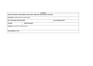 16.VÍDEOS 
Titulo: Curso Gênero e Diversidade na Escola 2013. Fragmentos dos Encontros Presenciais 
Autoras/es: Iracilda Pimentel Carvalho (Org) 
IES: Universidade de Brasilia-UNB 
Ano Publicação: 2013 
Duração: 
Edital/ Resolução 
Temática: Entrevistas, extratos de aulas 
Disponibilidade: DVD 
 