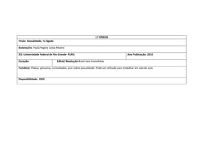 17.VÍDEOS 
Titulo: Sexualidade, Tá ligado 
Autoras/es: Paula Regina Costa Ribeiro 
IES: Universidade Federal de Rio Grande- FURG 
Ano Publicação: 2010 
Duração: 
Edital/ Resolução Brasil sem homofobia 
Temática: Vídeos, glossário, curiosidades, quiz sobre sexualidade. Pode ser utilizado para trabalhar em sala de aula 
Disponibilidade: DVD 
 