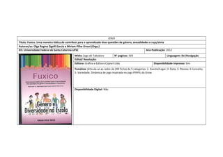 JOGO 
Título: Fuxico. Uma maneira lúdica de contribuir para o aprendizado dsas questões de gênero, sexualidades e raça/etnia 
Autoras/es: Olga Regina Zigelli Garcia e Miriam Pillar Grossi (Orgs.) 
IES: Universidade Federal de Santa Catarina-UFSC 
Ano Publicação: 2012 
Mídia: Jogo de Tabuleiro 
N° paginas: 503 
Linguagem: De Divulgação 
Edital/ Resolução: 
Editora: Gráfica e Editora Copiart Ltda 
Disponibilidade impresso: Sim 
Temática: Articula-se ao redor de 203 fichas de 5 categorias: 1. Evento/Lugar; 2. Data; 3. Pessoa; 4.Conceito; 5. Variedade. Dinâmica de jogo inspirada no jogo PERFIL da Grow 
Disponibilidade Digital: Não  