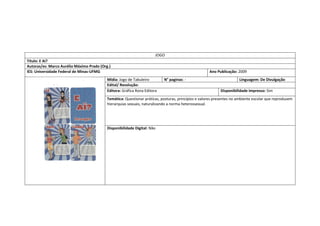 JOGO 
Título: E Aí? 
Autoras/es: Marco Aurélio Máximo Prado (Org.) 
IES: Universidade Federal de Minas-UFMG 
Ano Publicação: 2009 
Mídia: Jogo de Tabuleiro 
N° paginas: - 
Linguagem: De Divulgação 
Edital/ Resolução: 
Editora: Gráfica Rona Editora 
Disponibilidade impresso: Sim 
Temática: Questionar práticas, posturas, princípios e valores presentes no ambiente escolar que reproduzem hierarquias sexuais, naturalizando a norma heterossexual. 
Disponibilidade Digital: Não  