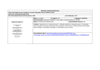 MATERIAL TEORICO/CONCEITUAL 
Titulo: Diversidade sexual e de gênero na escola: Educação, Cultura, Violência e Ética 
Autoras/es: Alexandre Bortolini (Org) 
IES: Universidade Federal de Rio de Janeiro- UFRJ 
Ano Publicação: 2008 
Mídia: Livro digital 
N° paginas: 105 
Linguagem: Acadêmica 
Edital/ Resolução: Resolução/ CD/FNDE n° 16 de 2009 e Chamada Pública nº 17/2009 
Editora: Pró-Ritoria de Extensão UFRJ 
Disponibilidade impresso: não 
Temática: Organizado em 5 capitulos/ensaios: 1. Relações de gênero e educação sexual; 2. Diversidade sexual e de genero na escola, perspectiva inter-relacional e intercultural; 3. Multiculturalismo diversidade sexual, bullyng; 4. Homofobia e educação; 5. Diversidade e etica na escola 
Disponibilidade Digital: http://diversidade.pr5.ufrj.br/images/BORTOLINI_org_- _Diversidade_Sexual_na_Escola_Educa%C3%A7%C3%A3o_Cultura_Viol%C3%AAncia_e_%C3%89tica.pdf  