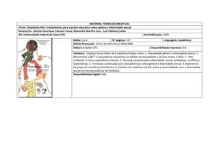 MATERIAL TEORICO/CONCEITUAL 
Titulo: Desatando Nós: fundamentos para a práxis educativa sobre gênero e diversidade sexual 
Autoras/es: Adriano Henrique Caetano Costa, Alexandre Martins Joca , Luis Palhano Loiola 
IES: Universidade Federal do Ceará-UFC 
Ano Publicação: 2009 
Mídia: Livro 
N° paginas: 217 
Linguagem: Acadêmica 
Edital/ Resolução: Termo de Referência 2005/2006 
Editora: Edições UFC 
Disponibilidade impresso: Sim 
Temática: Organiza-se ao redor de 6 capitulos/artigos sobre: 1; Sexualidade gênero e diversidade sexual; 2. Movimento LGBTT e suas práticas educativas no âmbito da sexualidade e da luta contra a AIDS; 3. “Nos mulheres” e nossa experiência comum; 4. Educação escolarizada e diversidade sexual: problemas, conflitos e expectativas; 5. Formação continuada para educadores/as sobre gênero e diversidade sexual: A experiencia do grupo de resistência Asa Branca; 6. Extratos do cotidiano escolar sobre a convivialidade com a diversidade secual em escolas públicas de Fortaleza. 
Disponibilidade Digital: Não  
