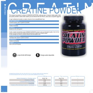 18
C R E A T I NCREATINE POWDERÈ la creatina monoidrato in polvere di GENESIS NUTRITION, scelta per darvi il massimo della qualità, infatti
per questo prodotto e stata scelta creatina pura ad elevato titolo ben 99,9%, senza alcun eccipiente aggiunto.
In ogni confezione troverete un pratico misurino che ne semplificherà l’uso.
DOSE CONSIGLIATA
2 misurini al giorno, pari a 3 grammi di prodotto
INGREDIENTI
Creatina monoidrato
FORMATO
Barattoli da 250 e 500 grammi
CREATINE
100 g 3 g R.d.a.
Valore Energetico / Energy value Kcal / Kj Kcal / Kj -
Proteine / Protein 0 g 0 g -
Carboidrati/Carbohydrates 0 g 0 g -
Grassi/Fat 0 g 0 g -
Creatina Monoidrata/Creatine monohydrate 100 g 3 g -
It is the creatine monohydrate powder GENESIS NUTRITION, chosen to give you the highest quality, in fact, for this
product and was chosen pure creatine high title well 99.9%, without any excipient added.
In each package you will find a practical measure that will simplify its use.
RECOMMENDED DOSE
2 servings a day, equal to 3 grams of product
INGREDIENTS
Creatine monohydrate
FORMAT
Jars of 250 and 500 grams
INFORMAZIONI NUTRIZIONALI PER 100G, PER DOSE DA 3G E R.D.A. (RAZIONE GIORNALIERA RACCOMANDATA):
NUTRITION INFORMATION PER 100G, PER DOSE OF 3G AND RDA(RECOMMENDED DAILY RATION):
C
Lunga durata dell’energia Energia subito disponibile
 