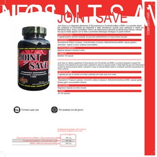 31
RNERS
COMPOSTIVARI
J O I N T S AVJOINT SAVEJoint Save è un integratore alimentare di Glucosammina e Condroitinsolfato e MSM, è un prodotto ideato
per sostenere la funzionalità dei legamenti e delle articolazioni quando sono sottoposti a stress per via
dell’attività fisica. Aiuta a combattere i dolori e le infiammazioni derivanti da attività fisica intensa, indicato
nei casi di ridotto apporto con la dieta o aumentato fabbisogno fisiologico di questi nutrienti.
MODALITÀ DI USO
2 capsule al giorno secondo necessità, da assumere preferibilmente con acqua lontano dai pasti
INGREDIENTI
Glucosammine Solfato di potassio, Condroitinsolfato di potassio, Metilsulfonilmetano(MSM), capsula (gelatina
alimentare). Agente di carica: Cellulosa microcristallina
ANTIAGGLOMERANTI
Magnesio stearato e biossido di silicio
FORMATO
Barattolo 100 capsule
Joint Save is a dietary supplement of Glucosamine and Chondroitin and MSM, is a product designed to support the
functions of the ligaments and joints when subjected to stress by physical activity. It helps fight the pain and inflammation
caused by intense physical activity. Indicated in cases of reduced dietary intake or increased nutritional requirements for
these nutrients.
METHOD OF USE
2 capsules per day as needed to be taken preferably with water away from meals
INGREDIENTS
Glucosamine Potassium sulphate, Chondroitin sulfate of potassium, Methylsulfonylmethane (MSM), capsule (gelatin)
Bulking agent: microcrystalline cellulose
ANTI-CAKING
Magnesium stearate and silicon dioxide
FORMAT
Jar 100 capsules
2 Cap.
Glucosammina solfato / Glucosamine sulfate 500 mg
Condroitinsolfato / Chondroitin sulfate 420 mg
MSM / Methylsulfonylmethane 400 mg
INFORMAZIONI NUTRIZIONALI ( PER 2 CAPSULE):
NUTRITIONAL INFORMATION FOR 2 CAPS:
Formato super size Per qualsiasi ora del giorno
 