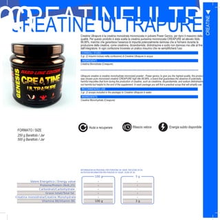 37
CREATINEULTRAPCREATINE ULTRAPURECreatine Ultrapure è la creatina monoidrata micronizzata in polvere Power Genics, per darvi il massimo della
qualità. Per questo prodotto è stata scelta la creatina purissima micronizzata CREAPURE ad elevato titolo
99,99%, marchio che garantisce l’assenza di impurità potenzialmente dannose che si formano durante la
produzione della creatina, come creatinina, diciandiamide, diidrotriazine e sodio non dannoso ma utile al fine
dell’integratore. In ogni confezione troverete un pratico misurino che ne semplificherà l’uso
CONSIGLI D’USO
3 gr. (2 misurini incluso nella confezione) di Creatine Ultrapure in acqua
INGREDIENTI
Creatina Monoidrata (Creapure)
FORMATO
Ultrapure creatine is creatine monohydrate micronized powder , Power genics, to give you the highest quality, this product
was chosen pure micronized creatine CREAPURE high title 99.99%, a brand that guarantees the absence of potentially
harmful impurities that form during the production of creatine, such as creatinine, dicyandiamide, and sodium diidrotriazine
not harmful but helpful to the end of the supplement. In each package you will find a practical scoop that will simplify use
RECOMMENDED USE
3 gr. (2 scoops included in the package) to Creatine Ultrapure in water
INGREDIENTS
Creatine Monohydrate (Creapure)
SIZES
250 g Barattolo / Jar
500 g Barattolo / Jar
100 g 3 g
Valore Energetico / Energy value - -
Proteine/Protein (Nx6,25) - -
Carboidrati/Carbohydrate - -
Grassi totali/Total fat - -
Creatina monoidrata/Creatine Monohydrate - -
Vitamina B6/Vitamin B6 100 g 3 g
INFORMAZIONI NUTRIZIONALI PER PORZIONE DA 100GR, PER DOSE DA 3G:
NUTRITION INFORMATION PER PORZION OF 100GR , DOSE OF 3G:
CREATINE
90
Energia subito disponibileAiuta a recuperare Rilascio veloce
FORMATO / SIZE
 