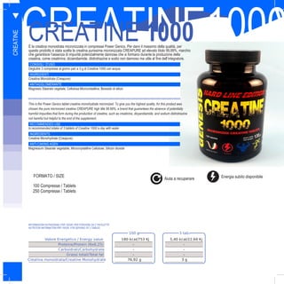 38
CREATINE1000CREATINE 1000È la creatina monoidrata micronizzata in compresse Power Genics. Per darvi il massimo della qualità, per
questo prodotto è stata scelta la creatina purissima micronizzata CREAPURE ad elevato titolo 99,99%, marchio
che garantisce l’assenza di impurità potenzialmente dannose che si formano durante la produzione della
creatina, come creatinina, diciandiamide, diidrotriazine e sodio non dannoso ma utile al fine dell’integratore.
CONSIGLI D’USO
Deglutire 3 compresse al giorno pari a 3 g di Creatine 1000 con acqua
INGREDIENTI
Creatina Monoidrata (Creapure)
ANTIAGGLOMERANTE
Magnesio Stearato vegetale, Cellulosa Microcristallina, Biossido di silicio
FORMATO
This is the Power Genics tablet creatine monohydrate micronized. To give you the highest quality, for this product was
chosen the pure micronized creatine CREAPURE high title 99.99%, a brand that guarantees the absence of potentially
harmful impurities that form during the production of creatine, such as creatinine, dicyandiamide, and sodium diidrotriazine
not harmful but helpful to the end of the supplement.
RECOMMENDED USE
Is recommended intake of 3 tablets of Creatine 1000 a day with water
INGREDIENTS
Creatine Monohydrate (Creapure)
ANTI-CAKING AGEN
Magnesium Stearate vegetable, Microcrystalline Cellulose, Silicon dioxide
100 Compresse / Tablets
250 Compresse / Tablets
CREATINE
100 g 3 tab.
Valore Energetico / Energy value 180 kcal/753 Kj 5,40 kcal/22,60 Kj
Proteine/Protein (Nx6,25) - -
Carboidrati/Carbohydrate - -
Grassi totali/Total fat - -
Creatina monoidrata/Creatine Monohydrate 76,92 g 3 g
INFORMAZIONI NUTRIZIONALI PER 100GR, PER PORZIONE DA 3 TAVOLETTE:
NUTRITION INFORMATION PER 100GR, FOR SERVING OF 3 TABLES:
V
FORMATO / SIZE Energia subito disponibileAiuta a recuperare
 