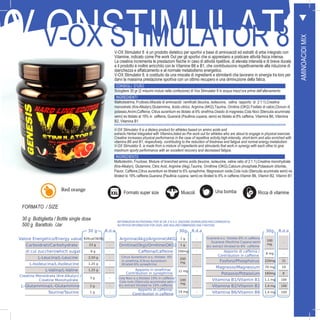 V-OX Stimulator 8 is a dietary product for athletes based on amino acids and
extracts Herbal integrated with Vitamins,listed as Pre work out for athletes who are about to engage in physical exercise.
Creatine increases physical performance in the case of repetitive activity,high-intensity, short-term and also enriched with
vitamins B6 and B1, respectively, contributing to the reduction of tiredness and fatigue and normal energy metabolism.
V-OX Stimulator 8, is made from a mixture of ingredients and stimulants that work in synergy with each other to give
maximum sporty performance with an excellent recovery and decreased fatigue.
INGREDIENTS
Maltodextrin, Fructose, Mixture of branched amino acids (leucine, isoleucine, valine ratio of 2:1:1),Creatine monohydrate
(Kre-Alkalyn), Glutamine, Citric Acid, Arginine (Akg),Taurine, Ornithine (OKG),Calcium phosphate,Potassium chloride,
Flavor, Caffeine,Citrus aurantium es titrated to 6% synephrine, Magnesium oxide,Cola nuts (Sterculia acuminata semi) es
titrated to 19% caffeine,Guarana (Paullinia cupana, semi) es titrated to 8% in caffeine,Vitamin B6, Vitamin B2, Vitamin B1
ORFORMATO / SIZE
30 g Bottiglietta / Bottle single dose
500 g Barattolo /Jar
39
00V.ONSTIMULATORV-OX STIMULATOR 8V-OX Stimulator 8 è un prodotto dietetico per sportivi a base di aminoacidi ed estratti di erbe integrato con
Vitamine, indicato come Pre work Out per gli sportivi che si apprestano a praticare attività fisica intensa.
La creatina incrementa le prestazioni fisiche in caso di attività ripetitive, di elevata intensità e di breve durata
e il prodotto è inoltre arricchito con le Vitamine B6 e B1, che contribuiscono rispettivamente alla riduzione di
stanchezza e affaticamento e al normale metabolismo energetico.
V-OX Stimulator 8, è costituito da una miscela di ingredienti e stimolanti che lavorano in sinergia tra loro per
darvi la massima prestazione sportiva con un ottimo recupero e una diminuzione della fatica.
CONSIGLI D’USO
Sciogliere 30 gr (2 misurini inclusi nella confezione) di Vox Stimulator 8 in acqua mezz’ora prima dell’allenamento
INGREDIENTI
Maltodestrina, Fruttosio,Miscela di aminoacidi ramificati (leucina, isoleucina, valina rapporto di 2:1:1),Creatina
monoidrato (Kre-Alkalyn),Glutammina, Acido citrico, Arginina (AKG),Taurina, Ornitina (OKG) Fosfato di calcio,Cloruro di
potassio,Aromi,Caffeina, Citrus aurantium es titolato al 6% sinefrina,Ossido di magnesio,Cola Noci (Sterculia acuminata
semi) es titolato al 19% in caffeina, Guaranà (Paullinia cupana, semi) es titolato al 8% caffeina, Vitamina B6, Vitamina
B2, Vitamina B1
30 g R.d.a
Valore Energetico/Energy value 92Kcal/383Kj -
Carboidrati/Carbohydrate 23 g -
di cui zuccheri/which sugar 8 g -
L-Leucina/L-Leucine 2,50 g -
L-Isoleucina/L-Isoleucine 1,25 g -
L-Valina/L-Valine 1,25 g -
Creatina Monoidrata (Kre-Alkalyn) /
Creatine Monohydrate
3 g -
L-Glutammina/L-Glutammine 2 g -
Taurina/Taurine 1 g -
30g R.d.a
Arginina(Akg)/Arginine(AKG) 1 g -
Ornitina(Okg)/Ornitine(OKG) 1 g -
Caffeina/Caffeine 200mg -
Citrus Aurantium e.s. titolato 6%
in sinefrina /Citrus Aurantium
titrated 6% synephrine
200
mg
-
Apporto in sinefrina/
Contribution in synephrine
12 mg -
Cola Noci e.s.titolato 19% in caffeina/
Cola nuts (Sterculia acuminata semi)
dry extract titrated to 19% caffeine
100
mg
-
Apporto di caffeina/
Contribution in caffeine
19 mg -
30g R.d.a
Guaranà e.s. titolato 8% in caffeina /
Guarana (Paullinia Cupana semi)
dry extract titrated to 8% caffeine
100
mg
-
Apporto di caffeina /
Contribution in caffeine
8 mg -
Fosforo/Phosphorus 220mg 31
Magnesio/Magnesium 70 mg 19
Potassio/Potassium 160mg 8
Vitamina B1/Vitamin B1 1,1 mg 100
Vitamina B2/Vitamin B2 1,4 mg 100
Vitamina B6/Vitamin B6 1,4 mg 100
INFORMAZIONI NUTRIZIONALI PER 30 GR. E R.D.A. (RAZIONE GIORNALIERA RACCOMANDATA):
NUTRITION INFORMATION FOR 30GR. AND RDA (RECOMMENDED DAILY RATION):
AMINOACIDIMIX
Red orange
Formato super size Muscoli Una bomba Ricca di vitamine
 