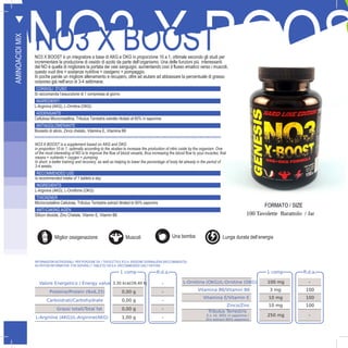 G
40
NO3 X BOOSNO3 X BOOSTNO3 X BOOST è un integratore a base di AKG e OKG in proporzione 10 a 1, ottimale secondo gli studi per
incrementare la produzione di ossido di azoto da parte dell’organismo. Una delle funzioni più interessanti
del NO è quella di migliorare la portata dei vasi sanguigni, aumentando così il flusso ematico verso i muscoli,
questo vuol dire + sostanze nutritive + ossigeno + pompaggio.
In poche parole un migliore allenamento e recupero, oltre ad aiutare ad abbassare la percentuale di grasso
corporeo già nell’arco di 3-4 settimane.
CONSIGLI D’USO
Si raccomanda l’assunzione di 1 compressa al giorno
INGREDIENTI
L-Arginina (AKG), L-Ornitina (OKG)
ADDENSANTE
Cellulosa Microcristallina, Tribulus Terrestris estratto titolato al 60% in saponine
ANTIAGGLOMERANTE
Biossido di silicio, Zinco chelato, Vitamina E, Vitamina B6
FORMATO / SIZE
100 Tavolette Barattolo / Jar
NO3 X BOOST is a supplement based on AKG and OKG
in proportion 10 to 1, optimally according to the studies to increase the production of nitric oxide by the organism. One
of the most interesting of NO is to improve the flow of blood vessels, thus increasing the blood flow to your muscles, that
means + nutrients + oxygen + pumping.
In short, a better training and recovery, as well as helping to lower the percentage of body fat already in the period of
3-4 weeks.
RECOMMENDED USE
Is recommended intake of 1 tablets a day
INGREDIENTS
L-Arginine (AKG), L-Ornithine (OKG)
THICKENER
Microcrystalline Cellulose, Tribulus Terrestris extract titrated to 60% saponins
ANTI-CAKING AGEN
Silicon dioxide, Zinc Chelate, Vitamin E, Vitamin B6
T
AMINOACIDIMIX
1 comp R.d.a.
Valore Energetico / Energy value 3,30 kcal/28,40 Kj -
Proteine/Protein (Nx6,25) 0,00 g -
Carboidrati/Carbohydrate 0,00 g -
Grassi totali/Total fat 0,00 g -
L-Arginina (AKG)/L-Arginine(AKG) 1,00 g -
1 comp R.d.a.
L-Ornitina (OKG)/L-Ornitine (OKG) 100 mg -
Vitamina B6/Vitamin B6 3 mg 100
Vitamina E/Vitamin E 10 mg 100
Zinco/Zinc 10 mg 100
Tribulus Terrestris
E.s. tit. 60% in saponine /
Dry extract 60% saponins
250 mg -
INFORMAZIONI NUTRIZIONALI PER PORZIONE DA 1 TAVOLETTA E R.D.A. (RAZIONE GIORNALIERA RACCOMANDATA):
NUTRITION INFORMATION FOR SERVING (1 TABLETS) %R.D.A. (RECOMMENDED DAILY RATION):
Miglior ossigenazioneO2 Muscoli Una bomba Lunga durata dell’energia
 