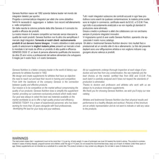 4
Genesis Nutrition nasce nel 1992 azienda Italiana leader nel mondo dei
integratori dietetici per sportivi.
Progetta e commercializza integratori per atleti che come obbiettivo
hanno la necessità di raggiungere e battere i loro record nell’allenamento
e nelle competizioni
Sin dalla nascita la colonna portante della ditta Genesis è il connubio tra
qualità e efficacia dei prodotti.
La nostra mission è di essere competitivi sul mercato senza intaccare la
qualità dei nostri prodotti: Genesis Nutrition non fa altro che semplificare il
mercato degli integratori, fornendo ai nostri clienti esclusivamente
prodotti di cui davvero hanno bisogno . Il nostro obbiettivo è stato sempre
quello di selezionare le migliori materie prime presenti sul mercato a livel-
lo mondiale in tal modo da offrire un prodotto di alta qualità e efficenza.
GENESIS OGGI :E’ un team di persone altamente qualificate,che lavorano
da oltre 25 anni vicino a professionisti del settore alimentare che sviluppano
Il meglio per il vostro fisico e il vostro benessere.
Genesis Nutrition is a Italian company leader in the world of dietary sup-
plements for athletes founded in 1992.
We design and create supplements for athletes that have as objective
the need to reach out and beat their record in training and competition.
From birth the backbone of the company Genesis is the connection
between quality and effective products.
Our mission is to be competitive on the market without compromising the
quality of our products: Genesis Nutrition does is simplify the supplement
market, providing our customers exclusively products which really need.
Our goal was always to select the best raw materials available on the
market worldwide so as to offer a high quality product and efficiency.
GENESIS TODAY: It is a team of experienced personnel, who has been
working for more than 25 years alongside with food professionals,
developing the best for your body and your wellness.
WARNINGS
The total protein intake (diet + supplement) must not be more than 1.5 g per kg. of body weight. In case of prolonged use (over 6-8 weeks) the doctor's advice. The product is contrain-
dicated in cases of kidney disease, pregnant women and children under the age of 14 years. Do not exceed the recommended dose, keep out of reach of children under three years of
age. Dietary supplements are not intended as a substitute for a varied diet. The product contains or may contain any allergens. Do not take in case of intolerance food.
Tutti i nostri integratori subiscono dei controlli accurati in ogni fase pro-
duttiva e sono esenti da qualsiasi contaminazione, le materie prime scelte
sono le migliori in commercio, certificate esenti da B.S.E. e O.G.M. Free,
ogni lotto è accuratamente analizzato e se non rispetta gli standard di
produzione viene eliminato.
Grazie a medici e professori e atleti che collaborano con noi cerchiamo
sempre di produrre integratori innovativi.
Vi ringraziamo quindi di aver scelto Genesis Nutrition, sperando che ap-
prezziate il nostro nuovo catalogo.
Gli atleti e i testimonial Genesis Nutrition devono i loro risultati fisici e
prestazionali ad un corretto stile di vita e allenamento. Le foto del presente
depliant sono una raffigurazione artistica e non vogliono indicare o ag-
giungere alcuna valenza ai prodotti.
All our supplements undergo thorough inspection at each stage of pro-
duction and are free from any contamination, the raw materials are the
best choices on the market, certified free from BSE and O.G.M. Free,
each batch is carefully analyzed and if does not respect the standards of
production is eliminated.
Thanks to doctors and professors and athletes who work with us we
always try to produce innovative supplements.
We thank you for choosing Genesis Nutrition, we wish you’ll enjoy our new
catalog
Athletes and testimonial Genesis Nutrition due their physical results and
performance to a healthy lifestyle and workout. Pictures of this brochure
are an artistic representation and do not want to indicate or add any value
to the products.
P
 