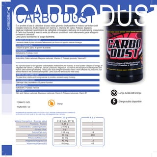 8
CARBODUSTCARBO DUSTÈ un prodotto a base di carboidrati a basso indice glicemico (maltodestrine e fruttosio) per evitare crolli
energetici improvvisi, il tutto integrato con vitamina C, Vitamina B1, Calcio, Potassio, Magnesio.
Ideale per migliorare l’assorbimento dei carboidrati e rimpiazzare i sali persi con la sudorazione. L’assunzione
di Carbo dust durante gli esercizi rende più efficace e produttivo il vostro allenamento grazie all’apporto
constante di carboidrati.
Carbo Dust è buonissimo e si scoglie facilmente.
QUANDO USARE CARBO DUST
Il momento ideale è prima e durante l’allenamento per fornire un apporto costante d’energia.
DOSE CONSIGLIATA
2 misurini al giorno, pari a 30 grammi di prodotto
INGREDIENTI
Maltodestrine, Fruttosio, Aromi
ACIDIFICANTE
Acido citrico, Calcio carbonato, Magnesio carbonato, Vitamina C, Potassio gluconato, Vitamina B1
FORMATO / SIZE
1Kg Barattolo / JarO
CARBOIDRATI
30 g R.d.a.
Valore Energetico / Energy value 114 Kcal / 477 Kj -
Proteine / Protein 0,45 g -
Carboidrati / Carbohydrates 27,90 g -
Grassi / Fat 0 g -
Calcio/Calcium 150 mg 19
Vitamina/Vitamin C 60 mg 100
Potassio/Potassium 60 mg -
Magnesio/Magnesium 45 mg 15
Vitamina/Vitamin B1 0,6 mg 45
It is a product based on low-glycemic carbohydrates (maltodextrin and fructose), to avoid sudden collapses of energy, all
integrated with vitamin C, vitamin B1, calcium, potassium, magnesium. To improve the absorption of carbohydrates and
replace salts lost through sweating. Taking Carbo dust during the exercises makes it more effective and productive your
workout thanks to the constant carbohydrate. Carbo Dust and delicious and melts easily.
WHEN TO USE CARBO DUST
The ideal time is before and during exercise to provide a constant supply of energy
RECOMMENDED DOSE
2 servings a day, equivalent to 30 grams of product
INGREDIENTS
Maltodextrin, Fructose, Flavours
ACIDIFIER
Citric acid, Calcium carbonate, Magnesium carbonate, Vitamin C, Potassium gluconate, Vitamin B1
Orange
INFORMAZIONI NUTRIZIONALI PER DOSE DA 30G E R.D.A. (RAZIONE GIORNALIERA RACCOMANDATA)
NUTRITION FACTS PER DOSE OF 30 G AND R.D.A. (RECOMMENDED DAILY RATION)
I
Lunga durata dell’energia
Energia subito disponibile
 