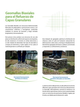 Geomallas Biaxiales
para el Refuerzo de
Capas Granulares
Las Geomallas Biaxiales son estructuras bidimensionales
fabricadas de polipropileno, químicamente inertes y con
características uniformes y homogéneas, producidas
mediante un proceso de extrusión y luego estiradas
longitudinal y transversalmente.
Este proceso único produce una estructura de una sola
piezacondistribuciónuniformedeespaciosrectangulares,
de alta resistencia a la tensión en ambas direcciones y
un alto módulo de elasticidad. Este tipo de Geomalla se
compone de elementos y nudos rígidos en los cuales el
material granular es confinado por trabazón.
Descripciónfuncionamiento
granulares sin refuerzo.
Esta trabazón de agregados optimiza la distribución de
esfuerzos sobre el suelo de fundación (reduciendo las
deformaciones sobre éste) y restringe el desplazamiento
lateral de los agregados de la base o subbase, aumentando
y mejorando su confinamiento y resistencia.
Laaberturadelamallapermiteunaaltaadherenciaentrelas
diferentes capas granulares de la estructura del pavimento.
La Geomalla, adicionalmente, aumenta la resistencia a la
tensión de las capas de base, tanto en vías no pavimentadas
como en estructuras de pavimentos flexibles y rígidos, por
lo tanto, son ideales para el refuerzo de suelos.
Descripción funcionamiento
granulares reforzados con Geomallas.
 