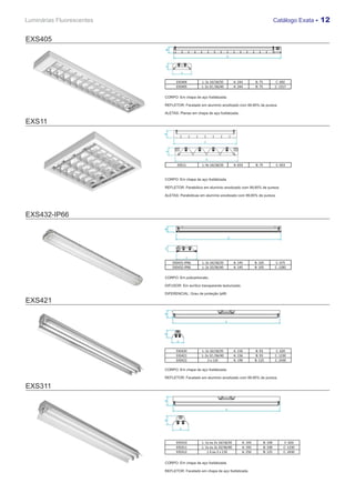 Luminárias Fluorescentes                                                                               Catálogo Exata - 12


EXS405




                                 EXS404          L: 2x 16/18/20         A: 244        B: 75            C: 692
                                 EXS405          L: 2x 32 /36/40        A: 244        B: 75            C: 1317

                           CORPO: Em chapa de aço fosfatizada.

                           REFLETOR: Facetado em alumínio anodizado com 99,85% de pureza.

                           ALETAS: Planas em chapa de aço fosfatizada.

EXS11




                                  EXS11          L: 4x 16/18/20         A: 653        B: 75            C: 653



                           CORPO: Em chapa de aço fosfatizada.

                           REFLETOR: Parabólico em alumínio anodizado com 99,85% de pureza.

                           ALETAS: Parabólicas em alumínio anodizado com 99,85% de pureza.




EXS432-IP66




                               EXS431-IP66       L: 2x 16/18/20         A: 145        B: 105           C: 675
                               EXS432-IP66       L: 2x 32/36/40         A: 145        B: 105           C: 1285

                           CORPO: Em policarbonato.

                           DIFUSOR: Em acrílico transparente texturizado.

                           DIFERENCIAL: Grau de proteção Ip66

EXS421




                                 EXS420          L: 2x 16/18/20         A: 156        B: 93            C: 620
                                 EXS421          L: 2x 32 /36/40        A: 156        B: 93            C: 1230
                                 EXS422              2 x 110            A: 190        B: 125           C: 2430

                           CORPO: Em chapa de aço fosfatizada.

                           REFLETOR: Facetado em alumínio anodizado com 99,85% de pureza.

EXS311




                                 EXS310          L: 1x ou 2x 16/18/20        A: 193           B: 100        C: 620
                                 EXS311          L: 1x ou 2x 32/36/40        A: 193           B: 100        C: 1230
                                 EXS312              1 X ou 2 x 110          A: 250           B: 125        C: 2430


                           CORPO: Em chapa de aço fosfatizada.

                           REFLETOR: Facetado em chapa de aço fosfatizada.
 
