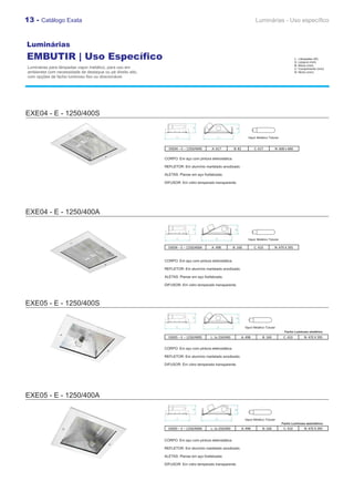 13 - Catálogo Exata                                                                                                     Luminárias - Uso específico



Luminárias
EMBUTIR | Uso Específico                                                                                                                              L : Lâmpadas (W)
                                                                                                                                                      A: Largura (mm)
                                                                                                                                                      B: Altura (mm)
Luminárias para lâmpadas vapor metálico, para uso em                                                                                                  C: Comprimento (mm)
ambientes com necessidade de destaque ou pé direito alto,                                                                                             N: Nicho (mm)
com opções de facho luminoso fixo ou direcionável.




EXE04 - E - 1250/400S


                                                                                                                   Vapor Metálico Tubular


                                                              EXE04 – E – 1250/400S    A: 617          B: 82            C: 617        N: 600 x 600

                                                            CORPO: Em aço com pintura eletrostática.

                                                            REFLETOR: Em alumínio martelado anodizado.

                                                            ALETAS: Planas em aço fosfatizada.

                                                            DIFUSOR: Em vidro temperado transparente.




EXE04 - E - 1250/400A


                                                                                                                   Vapor Metálico Tubular

                                                              EXE04 – E – 1250/400A    A: 498          B: 160           C: 410        N: 470 X 395


                                                            CORPO: Em aço com pintura eletrostática.

                                                            REFLETOR: Em alumínio martelado anodizado.

                                                            ALETAS: Planas em aço fosfatizada.

                                                            DIFUSOR: Em vidro temperado transparente.




EXE05 - E - 1250/400S


                                                                                                                 Vapor Metálico Tubular
                                                                                                                                             Facho Luminoso simétrico
                                                              EXE05 – E – 1250/400S    L: 1x 250/400           A: 498        B: 160          C: 410         N: 470 X 395


                                                            CORPO: Em aço com pintura eletrostática.

                                                            REFLETOR: Em alumínio martelado anodizado.

                                                            DIFUSOR: Em vidro temperado transparente.




EXE05 - E - 1250/400A


                                                                                                                 Vapor Metálico Tubular
                                                                                                                                            Facho Luminoso assimétrico
                                                              EXE05 – E – 1250/400A    L: 1x 250/400           A: 498        B: 160          C: 410         N: 470 X 395


                                                            CORPO: Em aço com pintura eletrostática.

                                                            REFLETOR: Em alumínio martelado anodizado.

                                                            ALETAS: Planas em aço fosfatizada.

                                                            DIFUSOR: Em vidro temperado transparente.
 