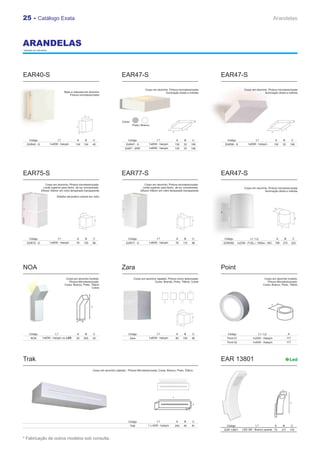 25 - Catálogo Exata                                                                                                                                                                                       Arandelas



ARANDELAS
* Medidas em milímetros.




EAR40-S                                                                                    EAR47-S                                                             EAR47-S

                                                                                                              Corpo em alumínio. Pintura microtexturizada                       Corpo em alumínio. Pintura microtexturizada
                                      Base e máscara em alumínio                                                             Iluminação direta e indireta                                      Iluminação direta e indireta
                                          Pintura microtexturizada




                                                                                           Cores:
                                                                                                    Prata | Branco




      Código                     L1             A        B         C                            Código                  L1               A     B         C       Código                  L1               A        B            C
    EAR40 - S              1x40W - halopin     134       134   45                             EAR47 - S          1x60W - halopin         130   33        106    EAR56 - S          1x60W - halopin        130     33          106
                                                                                             EAR7 - SPR          1x60W - halopin         130   33        106




EAR75-S                                                                                    EAR77-S                                                             EAR47-S
                      Corpo em alumínio; Pintura microtexturizada.                                            Corpo em alumínio; Pintura microtexturizada.
                    Lente superior para facho de luz concentrado.                                           Lente superior para facho de luz concentrado.                       Corpo em alumínio. Pintura microtexturizada
                  Difusor inferior em vidro temperado transparente                                        Difusor inferior em vidro temperado transparente                                     Iluminação direta e indireta

                                Detalhe decorativo central em vidro




      Código                     L1             A        B         C                            Código                  L1               A     B         C      Código              L1 / L2                   A       B           C
    EAR75 - S              1x60W - halopin      76       145   96                             EAR77 - S          1x60W - halopin         76    110       96    EAR09S      1x23W - FCEL / 1X60w - INC     156     210           220




NOA                                                                                        Zara                                                                Point
                                       Corpo em alumínio fundido;                                    Corpo em alumínio injetado; Pintura micro texturizada:                                     Corpo em alumínio fundido;
                                         Pintura Microtexturizada:                                                   Cores: Brando, Preto, Titânio, Cobre                                         Pintura Microtexturizada:
                                      Cores: Branco, Preto, Titânio                                                                                                                            Cores: Branco, Preto, Titânio
                                                            Cobre




                                                                                                                                                                                                      A
                                                               C




                                                A    B




      Código                   L1               A        B         C                            Código                  L1               A     B         C        Código                   L1 / L2                        A
       NOA         1x60W - halopin ou LED       52       205   52                                Zara            1x60W - halopin         80    100       90      Point 01             1x25W - Halopin                     117
                                                                                                                                                                 Point 02             1x40W - Halopin                     117




Trak                                                                                                                                                           EAR 13801                                                    Led

                                                                   Corpo em alumínio injetado; Pintura Microtexturizada: Cores: Branco, Preto, Titânio




                                                                                                                                                                                                                  A



                                                                                                                                     A


                                                                                                                                                                                                                              B
                                                                                                                                                          B


                                                                                                                                                     C



                                                                                                                                                                                                          C

                                                                                                Código                  L1               A     B         C
                                                                                                 Trak           1 x 40W - halopin        240   40        81      Código                 L1           A            B             C
                                                                                                                                                                EAR 13801     LED 3W - Branco quente 75           211         116


* Fabricação de outros modelos sob consulta.
 