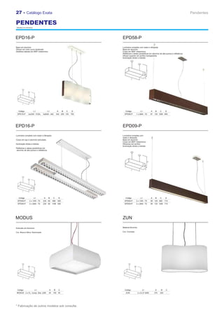 27 - Catálogo Exata                                                                                                                                  Pendentes

PENDENTES
* Medidas em milímetros.




EPD16-P                                                                   EPD58-P
Base em alumínio                                                          Luminária completa com reator e lâmpada
Difusor em vidro curvo acetinado                                          Base em alumínio
Detalhes laterais em MDF melamínico                                       Corpo em MDF melamínico
                                                                          Refletores e aletas parabólicas em alumínio de alta pureza e refletância
                                                                          Difusor superior em acrílico transparente
                                                                          Iluminação direta e indireta




   Código                  L1           L1          A       B   C   D        Código              L1          A    B    C     D
  EPD16-P        3x23W - FCEL    3x60W - INC        542 200 105     700     EPD58-P       1 x 28W - T5       87 125 1260 600




EPD16-P                                                                   EPD09-P
Luminária completa com reator e lâmpada.                                  Luminária completa com
                                                                          reator e lâmpada
Corpo em aço e alumínio extrudado.                                        Base em alumínio
                                                                          Corpo em MDF melamínico
Iluminação direta e indireta.                                             Difusores em acrílico
                                                                          Iluminação direta e indireta
Refletores e aletas parabólicas em
alumínio de alta pureza e refletância




   Código                  L1     A      B    C         D                    Código              L1          A    B    C     D
  EPD09-P         2 x 14W - T5   235 65       588    500                    EPD09-P       2 x 14W - T5       58 125 660      715
  EPD09-P         2 x 28W - T5   235 65 1188 500                            EPD09-P       2 x 28W - T5       58 125 1260 715




MODUS                                                                     ZUN

Extruxão em Alumínio                                                      Material Alumínio

Cor: Branco Micro Texturizado                                             Cor: Cromado




  Código                    L1           A     B        C                   Código                L1             A      B     C
 MODUS 3 x FL. Comp. Elet. 23W           40   150 40                         ZUN              3 x E-27 60W       270   220    -




* Fabricação de outros modelos sob consulta.
 