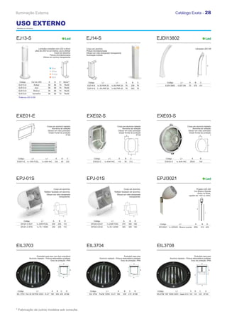Iluminação Externa                                                                                                                                                                                          Catálogo Exata - 28

USO EXTERNO
* Medidas em milímetros.




EJ13-S                                                                         Led           EJ14-S                                                                                    EJDI13802                                                           Led


                           Luminária completa com LED e driver                               Corpo em alumínio                                                                                                                        Lâmpada LED 3W
                      Opções de LED na cor branca, azul e âmbar                              Pintura microtexturizada
                                              Corpo em alumínio                                                                                                                                                                                        A
                                                                                             Difusor em vidro temperado transparente
                                         Pintura microtexturizada                            Iluminação indireta
                                 Difusor em acrílico transparente



                                                                                                                                                                                                                                                               B

                                                    Blue
                                                    White
                                                    Âmbar
                                                                                                                                                                                                                                           C
                                                    RED

    Código           Cor do LED                A         B        C*       Nicho**             Código          L1                    L1             A             B           C                   Código          L1        A        B         C
   EJD13-S                 Âmbar               58       88        74           76x30          EJD14-S      1x 50 PAR 20        1x 60 PAR 20        76           228           76                EJDI13802    1LED 3W       75        570       151
   EJD13-S                  Azul               58       88        74           76x30          EJD14-S 1 x 50 PAR 20            1x 60 PAR 20        76           500           76
   EJD13-S                 Branco              58       88        74           76x30
   EJD13-S            Vermelho                 58       88        74           76x30
   Potência LED 0,6W




EXE01-E                                                                                      EXE02-S                                                                                   EXE03-S

                                            Corpo em alumínio injetado                                                                 Corpo em alumínio injetado                                                        Corpo em alumínio injetado
                                                  Borracha de vedação                                                                        Borracha de vedação                                                               Borracha de vedação
                                             Difusor em vidro prensado                                                                  Difusor em vidro prensado                                                         Difusor em vidro prensado
                                             Grade frontal de proteção                                                                  Grade frontal de proteção                                                         Grade frontal de proteção
                                                                  IP-65                                                                                      IP-65                                                                             IP-65




  Código             L1                   L1              A            B           C                 Código               L1              A       B          C                                  Código           L1              A             B
 EXE01-E 1x 15W FCEL                1x 40W INC           105          80           232              EXE02-S         1x 40W INC         119        90        212                                 EXE03-S     1x 40W INC       Ø220              100




EPJ-01S                                                                                      EPJ-01S                                                                                   EPJI3021                                                            Led


                                                     Corpo em alumínio.                                                                         Corpo em alumínio.                                                                 Projetor LED 4W
                                         Refletor facetado em alumínio.                                                             Refletor facetado em alumínio.                                                              Cor Branco Quente
                                                                                                                                                                                                                                    Direto na Rede,
                                           Difusor em vidro temperado                                                                 Difusor em vidro temperado                                                           opções de 110V ou 220V.
                                                          transparente.                                                                              transparente.                                                                                 A




                                                                                                                                                                                                                                           B


                                                                                                                                                                                                                                                           C




          Código                    L1               A            B            D                     Código                    L1             A             B             D
      EPJ01-S E27            1x 23W FCEL            200        225         115                    EPJ02-S E27         1x 23W FCEL             270           350       160                Código                  L1                   A            B           D
      EPJ01-S R7S             1x 70 / 150W          200        225         115                    EPJ02-S E40         1x 25 / 400W            365           359       160               EPJI3021 1x LED4W - Branco quente            Ø59        510 400




EIL3703                                                                                      EIL3704                                                                                   EIL3708

                          Embutido para piso com foco orientável                                                                           Embutido para piso                                                                     Embutido para piso
                  Alumínio Injetado - Pintura eletrostática poliéster                                        Alumínio Injetado - Pintura eletrostática poliéster                                    Alumínio Injetado - Pintura eletrostática poliéster
                                            Grau de proteção: IP65                                                                     Grau de proteção: IP65                                                                 Grau de proteção: IP65
                                                                           D                                                                                          D                                                                            D



                                                                                         B                                                                                         B                                                                               B
                                                              C                                                                                         C

                                                                                                                                                                                                                                     C
                                                                           A                                                                                      A




                                                                                                                                                                                                                                                   A



  Código                     L1                     A        B        C            D             Código              L1                A       B            C         D                Código               L1               A       B         C           D
 EIL 3703 Par 30 35/70W 220V - E-27 180 200 430 Ø198                                            EIL 3704     Par38 120W - E-27 180            200       210 Ø198                       EIL3708 VM 150W 220V - base G12 180 140 320 Ø198




* Fabricação de outros modelos sob consulta.
 