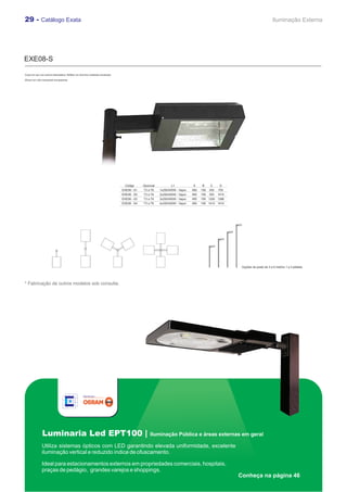 29 - Catálogo Exata                                                                                                                                                              Iluminação Externa




EXE08-S

Corpo em aço com pintura eletrostática. Refletor em alumínio martelado anodizado.

Difusor em vidro temperado transparente.




                                                                                     Código      Opcional          L1            A     B     C      D
                                                                                    EXE08 - S1   T3 a T6    1x250/400W - Vapor   490   156   355   705
                                                                                    EXE08 - S2   T3 a T6    2x250/400W - Vapor   490   156   355   1410
                                                                                    EXE08 - S3   T3 a T6    3x250/400W - Vapor   490   156 1200 1386
                                                                                    EXE08 - S4   T3 a T6    4x250/400W - Vapor   490   156 1410 1410




                                                                                                                                                           Opções de poste de 3 a 6 metros 1 a 4 pétalas




* Fabricação de outros modelos sob consulta.




                Luminaria Led EPT100 |                                                               Iluminação Pública e áreas externas em geral

               Utiliza sistemas ópticos com LED garantindo elevada uniformidade, excelente
               iluminação vertical e reduzido índice de ofuscamento.

               Ideal para estacionamentos externos em propriedades comerciais, hospitais,
               praças de pedágio, grandes varejos e shoppings.
                                                                                                                                                          Conheça na página 46
 