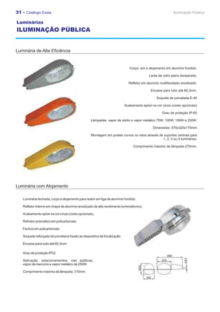 31 - Catálogo Exata                                                                                     Iluminação Pública

Luminárias
ILUMINAÇÃO PÚBLICA


Luminária de Alta Eficiência


                                                                            Corpo, aro e alojamento em alumínio fundido.

                                                                                         Lente de vidro plano temperado.

                                                                           Refletor em aluminio multifacetado anodizado.

                                                                                          Encaixe para tubo até 60,3mm.

                                                                                             Soquete de porcelada E-40

                                                                         Acabamento epóxi na cor cinza (cores opcionais)

                                                                                                 Grau de proteção IP-65

                                                 Lâmpadas: vapor de sódio e vapor metálico 70W, 100W, 150W e 250W.

                                                                                           Dimensões: 570x320x170mm

                                                 Montagem em postes curvos ou retos através de suportes centrais para
                                                                                              1, 2, 3 ou 4 luminárias.

                                                                               Comprimento máximo de lâmpada 270mm.




Luminária com Alojamento

   Luminária fechada, corpo e alojamento para reator em liga de alumínio fundido.

   Refletor interno em chapa de alumínio anodizado de alto rendimento luminotécnico.

   Acabamento epóxi na cor cinza (cores opcionais).

   Refrator prismático em policarbonato

   Fechos em policarbonato

   Soquete reforçado de porcelana fixado ao dispositivo de focalização

   Encaixe para tudo até 60,3mm

   Grau de proteção IP53

   Aplicação: estacionamentos, vias públicas,
   vapor de mercúrio e vapor metálico de 250W

   Comprimento máximo da lâmpada: 310mm
 