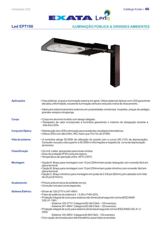 Lâmpadas LED                                                                                 Catálogo Exata - 46




Led EPT100




Aplicações         • Vias públicas, praças e iluminação externa em geral. Utiliza sistemas ópticos com LED garantindo
                     elevada uniformidade, excelente iluminação vertical e reduzido índice de ofuscamento.

                   • Ideal para estacionamentos externos em propriedades comerciais, hospitais, praças de pedágio,
                    grandes varejos e shoppings.

Corpo              • Corpo em alumínio fundido com design delgado.
                   • Dissipador de calor incorporado à luminária garantindo o máximo de dissipação durante a
                     vida dos LEDs.

Conjunto Óptico    • Distribuição dos LEDs otimizada para excelentes resultados fotométricos.
                   • Utiliza LEDs com alto brilho, IRC maior que 70 e Tcc de 5700K.

Vida do sistema    • A luminária atinge 50.000h de utilização de acordo com a curva L85 (15% de depreciação).
                    Consulte-nos para vida superior a 50.000h e informações a respeito da curva de depreciação
                    de lúmens.

Classificação      • UL/cUL Listed, apropriado para locais úmidos.
                   • Grau de proteção IP 65 (conjunto óptico).
                   • Temperatura de operação entre -40ºC e 50ºC.

Montagem           • Opção A: Braço para montagem com 10 pol (254mm)em poste retangular com conexão fácil em
                     placa terminal.
                   • Opção B: Braço para montagem com 10 pol (254mm)em poste cilíndrico com conexão fácil em
                     placa terminal.
                   • Opção C: Braço cilíndrico para montagem em poste de 2 3/8 pol (60mm) pré-cabeado com líder
                     de 24 pol (610mm).

Acabamento         • Pintura anticorrosiva de poliéster em pó.
                   • Consulte-nos para cores especiais.

Sistema Elétrico   • Driver de 120-277V e 347-480V.
                   • Fator de potência do sistema é ≥0.92 e THD<20%.
                   • Proteção integral de surto para sistema não dimerizável segundo norma IEEE/ANSI
                     C62.41-1991:
                             - Sistema 120-277V: Categoria B2 (4kV/2kA – 120 eventos).
                             - Sistema 347-480V: Categoria B3 (6kV/3kA – 120 eventos).
                   • Proteção integral de surto para sistema dimerizável segundo norma IEEE/ANSI C62.41.2
                     2002:
                             - Sistema 120-480V: Categoria B (6kV/3kA – 120 eventos).
                   • Com opção de tomada para relé fotoelétrico para todas as tensões.
 