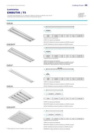 Luminárias Fluorescentes                                                                                                           Catálogo Exata - 06

Luminárias
EMBUTIR | T5                                                                                                                                  L : Lâmpadas (W)
                                                                                                                                              A: Largura (mm)
                                                                                                                                              B: Altura (mm)
Luminárias para lâmpadas T5, com refletores e aletas em alumínio anodizado, para uso em                                                       C: Comprimento (mm)
ambientes onde há necessidade de controle de ofuscamento rigoroso.                                                                            N: Nicho (mm)




EXE06




                                                                              EXE02             L: 2x14/24     A: 267   B: 41     C: 617    N: 246 x 596
                                                                              EXE06             L: 2x28/54     A: 292   B: 41     C: 1243   N: 206 x 1176
                                                                      Acabamento central em chapa perfurada.

                                                                      CORPO: Em chapa de aço fosfatizada.

                                                                      REFLETOR: Parabólico em alumínio anodizado com 99,85% de pureza.

EXE06TP                                                               ALETAS: Parabólicas em alumínio anodizado com 99,85% de pureza.




                                                                            EXE02TP             L: 2x14/24     A: 267   B: 41     C: 617    N: 246 x 596
                                                                            EXE06TP             L: 2x28/54     A: 292   B: 41     C: 1243   N: 206 x 1176
                                                                      Acabamento central em chapa perfurada.


                                                                      CORPO: Em chapa de aço fosfatizada.
                                                                      REFLETOR: Parabólico em alumínio anodizado com 99,85% de pureza.
                                                                      ALETAS: Parabólicas em alumínio anodizado com 99,85% de pureza.
                                                                      DIFERENCIAL: Régua perfurada em chapa de aço fosfatizada
EXE87




                                                                              EXE86             L: 2x14/24     A: 186   B: 44     C: 617    N: 161 x 582
                                                                              EXE87             L: 2x28/54     A: 186   B: 44     C: 1243   N: 161 x 1182

                                                                      CORPO: Em chapa de aço fosfatizada.

                                                                      REFLETOR: Parabólico em alumínio anodizado com 99,85% de pureza.

EXE04                                                                 ALETAS: Parabólicas em alumínio anodizado com 99,85% de pureza.




                                                                              EXE04             L: 4x14/24     A: 617   B: 41     C: 617    N: 596 x 596


                                                                      CORPO: Em chapa de aço fosfatizada.

                                                                      REFLETOR: Parabólico em alumínio anodizado com 99,85% de pureza.

                                                                      ALETAS: Parabólicas em alumínio anodizado com 99,85% de pureza.
EXE04TP




                                                                            EXE04TP             L: 4x14/24     A: 617   B: 41     C: 617    N: 596 x 596
                                                                      Acabamento central em chapa perfurada.

                                                                      CORPO: Em chapa de aço fosfatizada.

                                                                      REFLETOR: Parabólico em alumínio anodizado com 99,85% de pureza.

                                                                      ALETAS: Parabólicas em alumínio anodizado com 99,85% de pureza.

* Fabricação de outros modelos sob consulta.                          DIFERENCIAL: Régua perfurada em chapa de aço fosfatizada
 