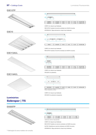 07 - Catálogo Exata                                                                                            Luminárias Fluorescentes


EXE12TP




                                                     EXE08TP             L: 2x14/24        A: 267      B: 41      C: 617      N: 246 x 506
                                                     EXE012TP            L: 2x28/54        A: 292      B: 41      C: 1243     N: 206 x 1176


                                               CORPO: Em chapa de aço fosfatizada.

                                               REFLETOR: Facetado em alumínio anodizado com 99,85% de pureza.

                                               DIFERENCIAL: Régua perfurada em chapa de aço fosfatizada
EXE10




                                                       EXE10             L: 4x14/24        A: 617      B: 41      C: 617      N: 596 x 596



                                               CORPO: Em chapa de aço fosfatizada.

                                               REFLETOR: Facetado em alumínio anodizado com 99,85% de pureza.

EXE113ACL




                                                     EXE136ACL           L: 2x14/24        A: 224      B: 90      C: 617      N: 202 x 595
                                                     EXE113ACL           L: 2x28/54        A: 224      B: 90      C: 1243     N: 202 x 1220

                                               CORPO: Em chapa de aço fosfatizada.

                                               DIFUSOR: Em poliestireno.

EXE114ACL




                                                     EXE114ACL           L: 4x14/24        A: 617      B: 90      C: 617      N: 595 x 595
                                               Refletor facetado em chapa de aço pintado de branco.
                                               Difusor transparente ou leitoso.


                                               CORPO: Em chapa de aço fosfatizada.

                                               DIFUSOR: Em poliestireno transparente.

Luminárias
Sobrepor | T5

EXS05TP



                                                      EXS01TP             L: 2x 14/24         A: 240     B: 41      C: 590
                                                      EXS05TP             L: 2x 28/54         A: 240     B: 41      C: 1190

                                               Acabamento central em chapa perfurada.

                                               CORPO: Em chapa de aço fosfatizada.

                                               REFLETOR: Parabólico em alumínio anodizado com 99,85% de pureza.

                                               ALETAS: Parabólicas em alumínio anodizado com 99,85% de pureza.

                                               DIFERENCIAL: Régua perfurada em chapa de aço fosfatizada.

* Fabricação de outros modelos sob consulta.
 
