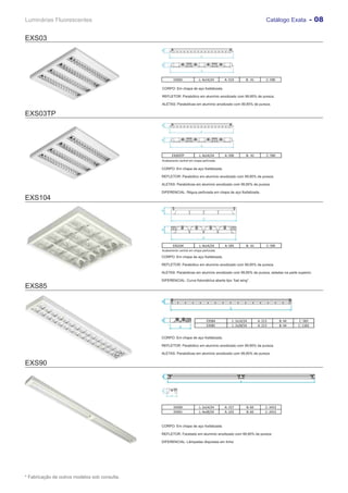 Luminárias Fluorescentes                                                                                          Catálogo Exata - 08


EXS03




                                                       EXS03             L: 4x14/24     A: 519       B: 41        C: 590

                                               CORPO: Em chapa de aço fosfatizada.

                                               REFLETOR: Parabólico em alumínio anodizado com 99,85% de pureza.

                                               ALETAS: Parabólicas em alumínio anodizado com 99,85% de pureza.

EXS03TP




                                                      EXS03TP            L: 4x14/24     A: 590       B: 41        C: 590
                                               Acabamento central em chapa perfurada.

                                               CORPO: Em chapa de aço fosfatizada.

                                               REFLETOR: Parabólico em alumínio anodizado com 99,85% de pureza.

                                               ALETAS: Parabólicas em alumínio anodizado com 99,85% de pureza.

                                               DIFERENCIAL: Régua perfurada em chapa de aço fosfatizada.
EXS104




                                                      EXS104             L: 4x14/24     A: 595       B: 61        C: 595
                                               Acabamento central em chapa perfurada.

                                               CORPO: Em chapa de aço fosfatizada.

                                               REFLETOR: Parabólico em alumínio anodizado com 99,85% de pureza.

                                               ALETAS: Parabólicas em alumínio anodizado com 99,85% de pureza, seladas na parte superior.

                                               DIFERENCIAL: Curva fotométrica aberta tipo “bat wing”.
EXS85



                                                                              EXS84         L: 2x14/24       A: 213         B: 44   C: 583
                                                                              EXS85         L: 2x28/54       A: 213         B: 44   C: 1183


                                               CORPO: Em chapa de aço fosfatizada.

                                               REFLETOR: Parabólico em alumínio anodizado com 99,85% de pureza.

                                               ALETAS: Parabólicas em alumínio anodizado com 99,85% de pureza.


EXS90




                                                       EXS90             L: 2x14/24     A: 157       B: 60        C: 2413
                                                       EXS91             L: 4x28/54     A: 225       B: 60        C: 2413



                                               CORPO: Em chapa de aço fosfatizada.

                                               REFLETOR: Facetado em alumínio anodizado com 99,85% de pureza.

                                               DIFERENCIAL: Lâmpadas dispostas em linha.




* Fabricação de outros modelos sob consulta.
 