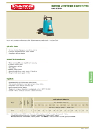 BCS-S1 QUARK

12/9/10 5:31 PM

Page 1

Bombas Centrífugas Submersíveis
Série BCS-S1

Bomba para drenagem de água não potável, deixando apenas uma lâmina de 3 mm (sem filtro).

Aplicações Gerais
• Limpeza de caixas d’água, poços, reservatórios, cisternas
• Drenagem de pequenas piscinas, porões, garagens
• Esgotamento de locais alagados

Detalhes Técnicos do Produto
Bocais com rosca BSP e com adaptador para mangueira
Caracol da bomba de Nylon
Rotor semiaberto de Nylon
Filtro de Nylon
Retentor do eixo de Viton®
Motor elétrico IP-68 com protetor térmico, 2 Polos, 60 Hz
Comprimento do cabo de ligação: 3 metros

G - Submersíveis

•
•
•
•
•
•
•

Importante

BCS-S1

1/6

x

1

Pressão máxima sem
vazão (m c.a.)

Ø Recalque
(pol)

Modelo

Monofásico

Vedada a utilização para bombeamento de água potável.
Não manuseie a bomba com o motor ligado: perigo de choque elétrico.
Temperatura máxima do líquido bombeado: 40°C.
Motor refrigerado com óleo dielétrico.
Equipamento com plugue já adaptado à nova legislação, conforme NBR 14136:2002
Consulte o Manual de Instrução para outros cuidados operacionais.

Potência
(cv)

•
•
•
•
•
•

8

CARACTERÍSTICAS HIDRÁULICAS
Altura Manométrica Total (m c.a.)
0,5

1,0

1,5

2,0

2,5

3,0

3,5

4,0

4,5

5,0

5,5

6,0

6,5

7,0

7,5

2,08

1,51

0,94

0,57

Vazão em m /h válida para água a 25°C, ao nível do mar
3

4,54

4,22

4,16

4,07

3,97

3,79

3,60

3,41

3,22

2,84

2,46

Obs.: – Dados hidráulicos conforme ISO 9906 anexo “A”, com motor de linha e frequência indicados. Para condições diferentes consulte a Fábrica.
– Para obter a altura manométrica total em m c.a., não deixe de considerar as perdas de carga por atrito da instalação.
– Obrigatório o aterramento do motor elétrico, conforme previsto na norma NBR 5410 ou norma equivalente do país onde o produto será instalado.

Revisão 01 - Outubro/2010

 