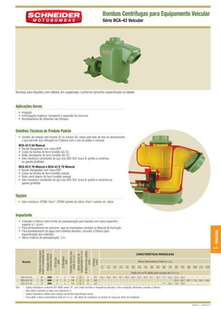 BCA-43 VEICULAR QUARK

12/9/10 5:22 PM

Page 1

Bombas Centrífugas para Equipamento Veicular
Série BCA-43 Veicular

Bombas para líquidos com sólidos em suspensão, conforme tamanho especificado na tabela.

Aplicações Gerais
• Irrigação
• Fertirrigação orgânica: transporte e aspersão de chorume
• Bombeamento de efluentes não fibrosos

Detalhes Técnicos do Produto Padrão
• Sentido de rotação anti-horário (E) ou horário (D), vistos pelo lado de trás do acionamento,
o que permite sua utilização em tratores com o uso de polias e correias
BCA-43 E 64 Mancal
• Bocais flangeados com rosca BSP
• Corpo da bomba de ferro fundido GG-25
• Rotor semiaberto de ferro fundido GG-20
• Selo mecânico constituído de aço inox AISI-304, buna N, grafite e cerâmica
ou gaxeta grafitada
BCA-43 E 76 Mancal e BCA-43 D 76 Mancal
• Bocais flangeados com rosca BSP
• Corpo da bomba de ferro fundido nodular
• Rotor semi-aberto de ferro fundido nodular
• Selo mecânico constituído de aço inox AISI-304, buna N, grafite e cerâmica ou
gaxeta grafitada

Opções
• Selo mecânico: EPDM, Viton®, EPDM carbeto de silício, Viton® carbeto de silício

Importante

Obs.: –
–
–
–

Ø Máximo dos sólidos
(mm)

100
130
104

3
3
3

10
10
10

220
220
220

I - Veiculares

Ø Rotor
(mm)

3
3
3

Altura máxima de
autoaspiração (m c.a.)

4
4
4

Ø Recalque
(pol)

3450
3850
3500

Ø Sucção
(pol)

64
76
76

Pressão máxima sem
vazão (m c.a.)

BCA-43 E 64
BCA-43 E 76
BCA-43 D 76

Rotação máxima
na bomba (rpm)

Modelo

Potência mínima para
motor a combustão (cv)

• Consulte a Fábrica sobre limite de autoaspiração para líquidos com peso específico
superior a 1 g/cm3.
• Para bombeamento de chorume, siga as orientações contidas no Manual de Instrução.
• Para bombeamento de água com material abrasivo, consulte a Fábrica para
especificação dos materiais.
• Altura máxima de autoaspiração: 3 m.

CARACTERÍSTICAS HIDRÁULICAS
Altura Manométrica Total (m c.a.)
2

6

10

14

18

26

34

42

50

58

66

74

82

90

98

106 114

122

Vazão em m /h válida para sucção de 0 m c.a.
3

90,3 89,8 89,2 88,7 88,0 86,9 85,5 83,8 81,7 78,0 72,7 63,5 50,5 34,4
*
*
*
*
*
*
*
*
*
*
*
*
95,9 88,7 80,7 71,6 60,5 44,0
*
*
*
*
*
*
*
*
*
*
111 96,4 79,6 59,6

Dados hidráulicos conforme ISO 9906 anexo “A”, com motor de linha e frequência indicados. Para condições diferentes consulte a Fábrica.
Não utilize a bomba na faixa com asteriscos (*).
Dados hidráulicos válidos para rotação da bomba especificada acima.
Para obter a altura manométrica total em m c.a., não deixe de considerar as perdas de carga por atrito da instalação.
Revisão 01 - Outubro/2010

 