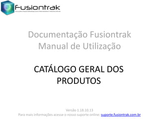 Documentação Fusiontrak
Manual de Utilização
CATÁLOGO GERAL DOS
PRODUTOS
Versão 1.18.10.13
Para mais informações acesse o nosso suporte online: suporte.fusiontrak.com.br

 