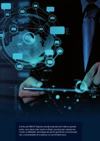 A linha de PABX IP Digistar atende empresas de médio e grande
porte, com vários sites (matriz e filiais), que buscam redução de
custos, mobilidade, tecnologia de ponta, gestão da comunicação,
sem a necessidade de mudança na sua infraestrutura.
 