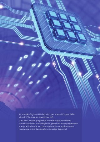 As soluções Digistar IAD disponibilizam acesso FXS para PABX
Virtual, IP Centrex em plataformas IMS.
Uma linha versátil que permite a comunicação da telefonia
convencional com a tecnologia IP e possui recursos que garantem
a ampliação da rede e a comunicação entre os equipamentos
mesmo que o link da operadora não esteja disponível.
 