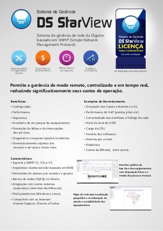 Permite a gerência de modo remoto, centralizado e em tempo real,
reduzindo significativamente seus custos de operação.
Análise e
Consultoria
Menor tempo
de resposta
Economia no
deslocamento
Gerenciamento
e Diagnóstico
remoto
Você compra as licenças
conforme a sua necessidade
de ampliação dos dispositivos.
DS StarView
Sistema de GerênciaSistema de gerência de rede da Digistar
baseado em SNMP (Simple Network
Management Protocol)
DS StarView
Sistema de Gerência
Interface gráfica do
bay-face dos equipamentos
com disposição física e o
estado das placas e troncos.
Mapa da rede para localização
geográfica e monitoração do
estado e acessibilidade dos
equipamentos.
Benefícios:
• Configuração;
• Performance;
• Segurança;
• Inventário de um parque de equipamentos;
• Prevenção de falhas e de interrupções
dos serviços;
• Diagnóstico e resposta rápida à incidentes;
• Dimensionamento objetivo dos
recursos e serviços e muito mais.
Características:
• Suporte a SNMP V1, V2c e V3;
• Arquitetura cliente/servidor baseada em WEB;
• Permissões de acessos por usuários e grupos;
• Bancos de dados MySQL ou Oracle;
• Integração com outros sistemas
corporativos (interface NorthBound);
• Multi-plataforma (Windows e Linux);
• Compatível com os browsers
Internet Explorer, Chrome e Firefox.
Exemplos de Gerenciamento:
• Ocupação dos Canais e Alarmes no E1;
• Performance do VoIP (perdas, jitter, etc);
• Conectividade das interfaces e Tráfego da rede;
• Nível de sinal do GSM;
• Carga da CPU;
• Versões dos softwares;
• Alarmes por e-mail;
• Relatórios;
• Coleta de Bilhetes, entre outros.
 