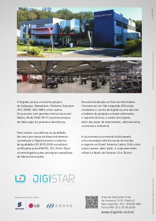 Especificaçõessujeitasaalteraçõessemavisoprévio.ProdutosBeneficiadospelaLegislaçãodeInformática.
Avenida Teodomiro Porto
da Fonseca, 3101, Prédio 2
São Leopoldo • RS • 93020-080
Fone/FAX: (51) 3579.2200
www.digistar.com.br
Representante Oficial no Brasil
A Digistar possui uma linha própria
de Gateways, Roteadores, Modems, Soluções
CPE, GPON, IAD, PABX, entre outros.
Em parceria com grandes marcas atua com
Rádios, Rede Mesh WI-FI e presta serviços
de fabricação de produtos eletrônicos.
Para manter a excelência na qualidade
dos seus processos de desenvolvimento
e produção a Digistar possui o sistema
de qualidade ISO 9001:2008 e produtos
certificados pela ANATEL, FCC, Nom-Nyce
e homologados pelas principais operadoras
de telecomunicações.
Na sede localizada no Polo de Informática
(Tecnosinos) em São Leopoldo (RS) estão
instalados o centro de logística, uma das três
unidades de pesquisa e desenvolvimento,
o suporte técnico, o centro de reparos,
além das áreas de treinamento, administrativa,
comercial e industrial.
A sua estrutura comercial está baseada
em uma ampla rede de canais de vendas
e suporte no Brasil, América Latina, EUA, entre
outros países, além disto, é a representante
oficial no Brasil da Ericsson-LG e Zhone. 215.00440.00REV000
 