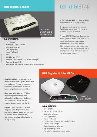 • ONT GPON;
• Padrão ITU G.984 GPON;
• Utilização Interna;
• QoS Triple-Play;
• Vídeo Multicast;
• VoIP;
1
• 802.11b/g/n WI-FI ;
• 4 portas LAN Ethernet 10/100/1000Mbps;
• 2 portas de voz FXS;
• Montagem em parede ou em mesa e muito mais.
O GRG-21000 foi projetado para
oferecer uma ampla gama de serviços
avançados de IP para voz, dados e
vídeo em uma rede de acesso de
banda larga totalmente em fibra.
Ideal para utilização em FTTH ou
empresas para emprego em
aplicações bridge onde dados de
alta velocidade precisam ser
transferidos de modo confiável.
O GRG-21000 também opera em
conjunto com dispositivos, tais
como roteadores, gateways, pontos
de acesso WI-FI, entre outros,
oferecendo configurações flexíveis
de triple-play.
A ONT GPON GRG foi desenvolvida
para aplicações FTTx Triple Play.
O equipamento suporta diversas
facilidades, entre elas, QoS, VoIP e
suporte a vídeo multicast.
A linha ONT GRG possui duas portas
de voz, com suporte a SIP e MGCP e
compatível com a maioria das
softswitches. As quatro portas
Ethernet podem ser mapeadas para
diferentes serviços, permitindo uma
configuração com portas dedicadas
para dados ou vídeo.
ONT Digistar | Zhone
ONT GPON
2426A-GRG-Z
2424A-GRG-Z
• ONT GPON;
• Padrão ITU G.984 GPON;
• Utilização Interna;
• QoS Triple-Play;
• Vídeo Multicast;
• 1 porta LAN Ethernet 10/100/1000Mbps;
• Chave Liga/Desliga;
• Conector óptico interno;
• Suporte Dying-Gasp;
• Formato compacto e muito mais.
ONT GPON
GRG- 21000
ONT Digistar | Linha GPON
1
Modelo2426A-GRG-Z
CARACTERÍSTICAS:
CARACTERÍSTICAS:
 