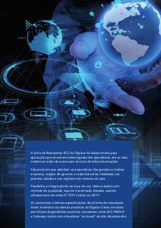 A linha de Roteadores RCG da Digistar foi desenvolvida para
aplicações que envolvem redes legadas das operadoras, até as mais
modernas redes de acesso aos serviços de telecomunicações.
São produtos que atendem as expectativas das grandes e médias
empresas, órgãos de governo e redes bancárias instaladas nas
grandes cidades e nas regiões mais remotas do país.
Possibilita a integração de serviços de voz, vídeo e dados com
controle de qualidade, taxa de transmissão elevada, usando
infraestrutura de redes IP, TDM, Celular ou WI-FI.
Os protocolos e demais especificações desta linha de roteadores
foram inseridos nos demais produtos da Digistar. Estes conceitos
permitiram disponibilizar produtos inovadores como IAD, PABX IP
e Gateways todos com roteadores “on board” de alto desempenho.
 