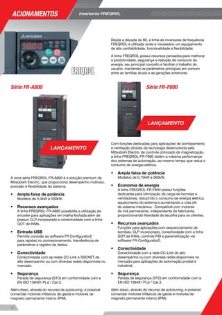 11
Desde a década de 80, a linha de inversores de frequência
FREQROL é utilizada onde é necessário um equipamento
de alta confiabilidade, funcionalidade e flexibilidade.
A linha FREQROL possui recursos pensados para melhorar
a produtividade, segurança e redução de consumo de
energia, seu principal conceito é facilitar o trabalho do
usuário, mantendo os parâmetros principais em comum
entre as famílias atuais e as gerações anteriores.
Série FR-A800 Série FR-F800
10
A nova série FREQROL FR-A800 é a solução premium da
Mitsubishi Electric, que proporciona desempenho multiuso,
precisão e flexibilidade do sistema.
•	 Ampla faixa de potência
Modelos de 0,4kW a 500kW.
•	 Recursos avançados
A linha FREQROL FR-A800 possibilita a utilização de
encoder para aplicações em malha fechada além de
possuir CLP incorporado e conectividade com a linha
GOT de IHMs.
•	 Entrada USB
Permite conexão ao software FR Configurator2
para rapidez no comissionamento, transferência de
parâmetros e registro de dados.
•	 Conectividade
Conectividade com as redes CC-Link e SSCNET de
alto desempenho ou com diversas redes disponíveis no
mercado.
•	 Segurança
Parada de segurança (STO) em conformidade com a
EN ISO 138491 PLd / Cat.3.
Além disso, através do recurso de autotuning, é possível
comandar motores trifásicos de gaiola e motores de
magneto permanente interno (IPM).
Com funções dedicadas para aplicações de bombeamento
e ventilação através da tecnologia desenvolvida pela
Mitsubishi Electric de controle otimizado de magnetização,
a linha FREQROL FR-F800 obtém a máxima performance
dos sistemas de automação, ao mesmo tempo que reduz o
consumo de energia elétrica.
•	 Ampla faixa de potência
Modelos de 0,75kW a 560kW.
•	 Economia de energia
A linha FREQROL FR-F800 possui funções
dedicadas para otimização de carga de bombas e
ventiladores, reduzindo o consumo de energia elétrica,
aquecimento do sistema e aumentando a vida útil
do sistema mecânico. Compatível com motores
de imã permanente, independente do fabricante,
proporcionando liberdade de escolha para os clientes.
•	 Recursos avançados
Funções para aplicações com sequenciamento de
bombas, CLP incorporado, conectividade com a linha
GOT de IHMs, controle PID e parametrização via
software FR-Configurator2.
•	 Conectividade
Conectividade com a rede CC-Link de alto
desempenho ou com diversas redes disponíveis no
mercado para aplicações de automação predial e
industrial.
•	 Segurança
Parada de segurança (STO) em conformidade com a
EN ISO 138491 PLd / Cat.3.
Além disso, através do recurso de autotuning, é possível
comandar motores trifásicos de gaiola e motores de
magneto permanente interno (IPM).
LANÇAMENTO
LANÇAMENTO A série FREQROL FR-E700 é ideal para pequenas cargas e
aplicações para conectividade em rede.
•	 Ampla faixa de potência
Modelos de 0,15cv a 20cv, alimentação monofásica ou
trifásica.
•	 Recursos avançados
Parametrização via software FR-Configurator através
de porta USB incorporada, função de auto-tuning, que
facilita o trabalho do operador.
•	 Conectividade
Conectividade com a rede CC-Link de alto
desempenho ou com diversas redes disponíveis no
mercado para aplicações industriais.
A série FREQROL FR-D700 é ideal para aplicações de
pequenas cargas.
•	 Ampla faixa de potência
Modelos de 0,15cv a 20cv, alimentação monofásica ou
trifásica.
•	 Função de parada de segurança
Em conformidade com a EN ISO 13849-1 Category
3 / PLd e a EN62061 / IEC61508 SIL2, também oferece
conexões dos terminais tipo mola para fiação mais
firme e ágil.
•	 Recursos avançados
Parametrização via software FR-Configurator, função
de proteção de acesso a parâmetros por senha para
facilitar o trabalho do operador.
•	 Conectividade
Conectividade com a rede serial para pequenas
aplicações.
Série FR-D700Série FR-E700
Acionamentos Inversores FREQROL
11
 