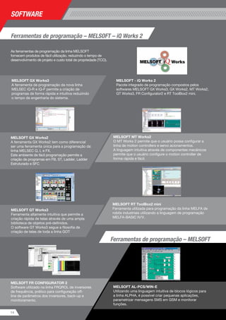 As ferramentas de programação da linha MELSOFT
fornecem produtos de fácil utilização, reduzindo o tempo de
desenvolvimento de projeto e custo total de propriedade (TCO).
MELSOFT RT ToolBox2 mini
Ferramenta utilizada para programação da linha MELFA de
robôs industriais utilizando a linguagem de programação
MELFA-BASIC IV/V.
14 15
software
Os robôs industriais MITSUBISHI MELFA fornecem
desde a década de 80 a alta robustez necessária para
o ambiente de chão de fábrica.
Com alta tecnologia, velocidade e precisão a linha
MELFA pode ser integrada à linha de controladores
programáveis MELSEC Q, elevando a performance
de sua célula de produção a um outro nível de
automação.
Robôs industriais MELFARobôs industriais
Ferramentas de programação – MELSOFT – iQ Works 2
MELSOFT GX Works2
A ferramenta GX Works2 tem como diferencial
ser uma ferramenta única para a programação da
linha MELSEC Q, L e FX.
Este ambiente de fácil programação permite a
criação de programas em FB, ST, Ladder, Ladder
Estruturado e SFC
MELSOFT GX Works3
A ferramenta de programação da nova linha
MELSEC iQ-R e iQ-F permite a criação de
programas de forma rápida e intuitiva reduzindo
o tempo de engenharia do sistema.
A linha MELFA de robôs industriais
tipo SCARA (Selective Compliance
Assembly Robot Arm) oferecem alta
velocidade para aplicações de pick and
place com ampla capacidade de carga.
•	 Capacidades
Composto por modelos para
cargas de 3, 6, 12 e 20kg e
alcances de 350 a 1000mm.
•	 Recursos avançados
Conveyor tracking, vision tracking,
detecção de colisão, operação em
modo cooperativo.
•	 Robustez
Modelos disponíveis para
aplicações em ambientes
agressivos com grau de proteção
IP65 e modelos para ambientes
limpos com ISO Class3 além do
grau de proteção padrão IP20.
Proteção dos eixos J3 e J4
prevenindo colisões com
cabeamento externo.
A linha MELFA de robôs industriais
tipo SCARA (Selective Compliance
Assembly Robot Arm) com
movimentação orbital oferece o que
há de mais veloz para aplicações
de pick and place sem área cega,
permitindo trajetórias otimizadas e
aumentando a produtividade de sua
linha de produção.
•	 Capacidades
Composto por modelo para 3kg
de carga e alcance de 350mm.
•	 Recursos avançados
Conveyor tracking, vision tracking,
detecção de colisão, operação em
modo cooperativo.
•	 Robustez
Modelos disponíveis para
aplicações em ambientes
agressivos com grau de proteção
IP65 e modelos para ambientes
limpos com ISO Class5 além do
grau de proteção padrão IP20.
Robô vertical
MELFA RV-F
Robô horizontal SCARA
MELFA RH-F
Robô horizontal SCARA tipo
orbital – MELFA RH-FHR
MELSOFT - iQ Works 2
Pacote integrado de programação compostos pelos
softwares MELSOFT GX Works3, GX Works2, MT Works2,
GT Works3, FR Configurator2 e RT ToolBox2 mini.
MELSOFT GT Works3
Ferramenta altamente intuitiva que permite a
criação rápida de telas através de uma ampla
biblioteca de objetos pré-definidos.
O software GT Works3 segue a filosofia de
criação de telas de toda a linha GOT
MELSOFT FR CONFIGURATOR 2
Software utilizado na linha FRQROL de inversores
de frequência, prático para configuração off-
line de parâmetros dos inversores, back-up e
monitoramento.
MELSOFT AL-PCS/WIN-E
Utilizando uma linguagem intuitiva de blocos lógicos para
a linha ALPHA, é possível criar pequenas aplicações,
parametrizar mensagens SMS em GSM e monitorar
funções.
MELSOFT MT Works2
O MT Works 2 permite que o usuário possa configurar a
linha de motion controllers e servo acionamentos.
A linguagem intuitiva através de componentes mecânicos
permite que o usuário configure o motion controller de
forma rápida e fácil.
Ferramentas de programação – MELSOFT
A linha MELFA de robôs industriais
verticais possuem 6 eixos e permitem
alta flexibilidade de movimentação. Os
recursos avançados do MELFA fazem
dele a melhor escolha para células
robotizadas.
•	 Capacidades
Composto por modelos para
cargas de 2, 4, 7, 13 e 20kg e
alcances de 504 a 1503mm com
todos os modelos sem área
cega no eixo J1, possibilitando
otimização do layout das células
robotizadas.
Possibilidade de montagem
de teto e de parede para maior
flexibilidade em aplicações.
•	 Recursos avançados
Conveyor tracking, vision tracking,
force sensor, detecção de colisão,
operação em modo cooperativo e
multi-hand.
•	 Robustez
Modelos disponíveis para aplicações
em ambientes agressivos com grau
de proteção IP67 e modelos para
ambientes limpos com ISO Class3
além do grau de proteção padrão
IP30 e IP40.
 