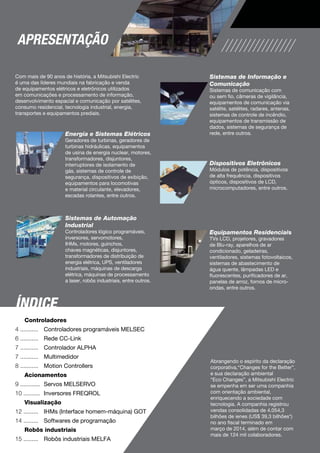 Com mais de 90 anos de história, a Mitsubishi Electric
é uma das líderes mundiais na fabricação e venda
de equipamentos elétricos e eletrônicos utilizados
em comunicações e processamento de informação,
desenvolvimento espacial e comunicação por satélites,
consumo residencial, tecnologia industrial, energia,
transportes e equipamentos prediais.
Energia e Sistemas Elétricos
Geradores de turbinas, geradores de
turbinas hidráulicas, equipamentos
de usina de energia nuclear, motores,
transformadores, disjuntores,
interruptores de isolamento de
gás, sistemas de controle de
segurança, dispositivos de exibição,
equipamentos para locomotivas
e material circulante, elevadores,
escadas rolantes, entre outros.
Sistemas de Informação e
Comunicação
Sistemas de comunicação com
ou sem fio, câmeras de vigilância,
equipamentos de comunicação via
satélite, satélites, radares, antenas,
sistemas de controle de incêndio,
equipamentos de transmissão de
dados, sistemas de segurança de
rede, entre outros.
Treinamentos
A Mitsubishi Electric disponibiliza
treinamentos desde o nível básico até
o avançado para os produtos da linha
de automação.
Confira o calendário com nossos
canais de atendimento ou através de
nosso web site.
e-Learning
Nosso material de e-learning em
português possibilita que os usuários
aprendam a instalar e a programar de
forma interativa sobre nossa variada
linha de produtos, contribuindo para a
formação técnica dos colaboradores
em variados níveis.
Consulte nossos canais de
atendimento ou através de nosso
web site.
Presença Global
A presença global da Mitsubishi Electric
permite que os clientes tenham
suporte para suas fábricas ao redor
do mundo.
Reparos
Os usuários podem contar com
o serviço de reparos de nossos
equipamentos através de laboratórios
credenciados e com componentes
originais, trazendo ainda mais
confiabilidade e qualidade no serviço.
Cobertura Nacional de
distribuidores e integradores
de sistema
Você pode contar com uma ampla
cobertura nacional de distribuidores
regionais e integradores de sistemas para
um atendimento ágil e personalizado.
Estoque
O estoque nos canais de atendimento e
no centro de distribuição da Mitsubishi
Electric procura atender da forma mais
ágil às necessidades dos clientes
Suporte Técnico
A Mitsubishi Electric oferece suporte
técnico através dos distribuidores
credenciados, que são devidamente
treinados por nossa equipe técnica
especializada para que os clientes
possam tirar o máximo de rendimento
dos equipamentos.
Dispositivos Eletrônicos
Módulos de potência, dispositivos
de alta frequência, dispositivos
ópticos, dispositivos de LCD,
microcomputadores, entre outros.
Equipamentos Residenciais
TVs LCD, projetores, gravadores
de Blu-ray, aparelhos de ar
condicionado, geladeiras,
ventiladores, sistemas fotovoltaicos,
sistemas de abastecimento de
água quente, lâmpadas LED e
fluorescentes, purificadores de ar,
panelas de arroz, fornos de micro-
ondas, entre outros.
Abrangendo o espírito da declaração
corporativa,“Changes for the Better”,
e sua declaração ambiental
“Eco Changes”, a Mitsubishi Electric
se empenha em ser uma companhia
com orientação ambiental,
enriquecendo a sociedade com
tecnologia. A companhia registrou
vendas consolidadas de 4.054,3
bilhões de ienes (US$ 39,3 bilhões*)
no ano fiscal terminado em
março de 2014, além de contar com
mais de 124 mil colaboradores.
Sistemas de Automação
Industrial
Controladores lógico programáveis,
inversores, servomotores,
IHMs, motores, guinchos,
chaves magnéticas, disjuntores,
transformadores de distribuição de
energia elétrica, UPS, ventiladores
industriais, máquinas de descarga
elétrica, máquinas de processamento
a laser, robôs industriais, entre outros.
Controladores
	 Controladores programáveis MELSEC
	 Rede CC-Link
	 Controlador ALPHA
	 Multimedidor
	 Motion Controllers
Acionamentos
	 Servos MELSERVO
	 Inversores FREQROL
Visualização
	 IHMs (Interface homem-máquina) GOT
	 Softwares de programação
Robôs industriais
	 Robôs industriais MELFA
4 ...........
6 ...........
7 ...........
7 ...........
8 ...........
9 ............
10 ..........
12 .........
14 .........
15 .........
Índice
Apresentação
automação industrial
3
 